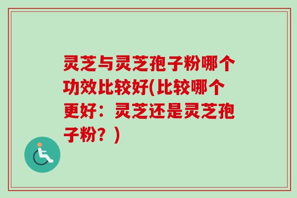 灵芝与灵芝孢子粉哪个功效比较好(比较哪个更好：灵芝还是灵芝孢子粉？)
