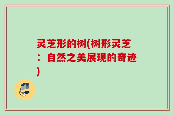灵芝形的树(树形灵芝:自然之美展现的奇迹) 灵芝形的树(树形灵芝:自然之美展现的奇迹)
