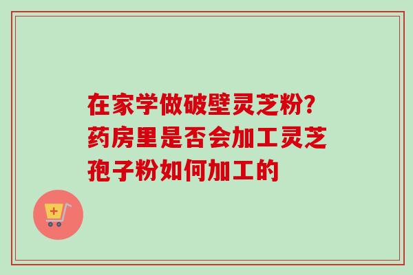 在家学做破壁灵芝粉？药房里是否会加工灵芝孢子粉如何加工的