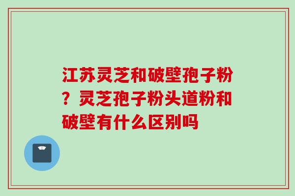 江苏灵芝和破壁孢子粉？灵芝孢子粉头道粉和破壁有什么区别吗