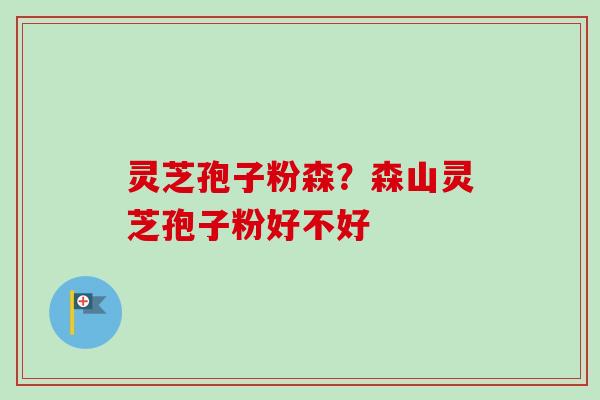 灵芝孢子粉森?森山灵芝孢子粉好不好 灵芝孢子粉森?森山灵芝孢子粉好不好