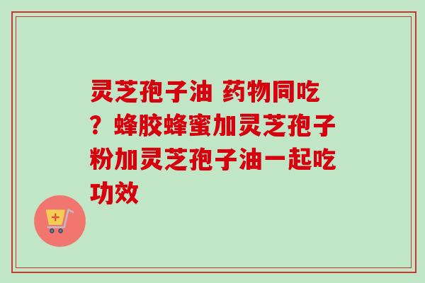 灵芝孢子油 药物同吃？蜂胶蜂蜜加灵芝孢子粉加灵芝孢子油一起吃功效