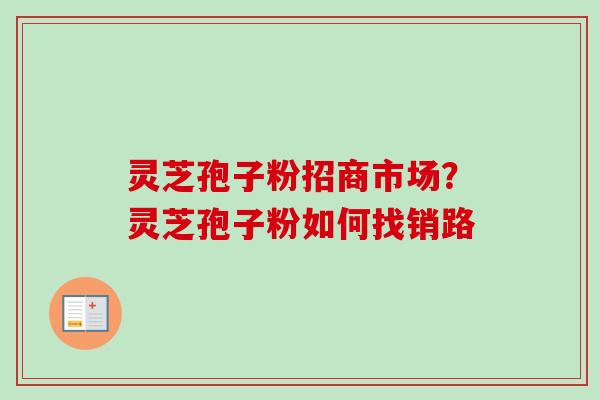 灵芝孢子粉招商市场？灵芝孢子粉如何找销路