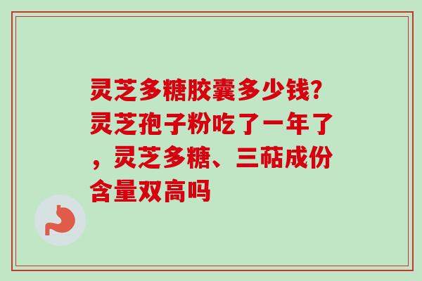 灵芝多糖胶囊多少钱?灵芝孢子粉吃了一年了,灵芝多糖、三萜成份含量双高吗 灵芝多糖胶囊多少钱?灵芝孢子粉吃了一年了,灵芝多糖、三萜成份含量双高吗