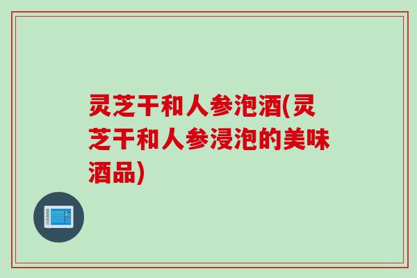 灵芝干和人参泡酒(灵芝干和人参浸泡的美味酒品)