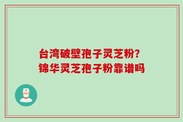 台湾破壁孢子灵芝粉?锦华灵芝孢子粉靠谱吗 台湾破壁孢子灵芝粉?锦华灵芝孢子粉靠谱吗