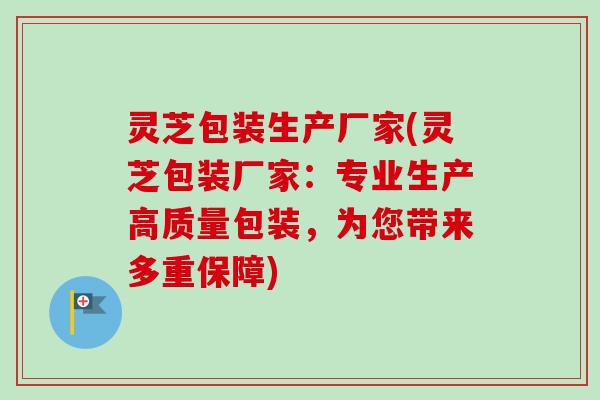 灵芝包装生产厂家(灵芝包装厂家:专业生产高质量包装,为您带来多重保障) 灵芝包装生产厂家(灵芝包装厂家:专业生产高质量包装,为您带来多重保障)