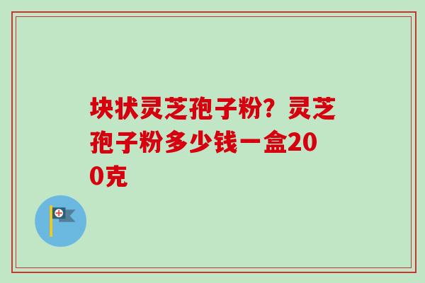 块状灵芝孢子粉？灵芝孢子粉多少钱一盒200克