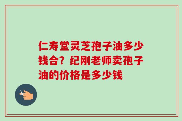 仁寿堂灵芝孢子油多少钱合？纪刚老师卖孢子油的价格是多少钱