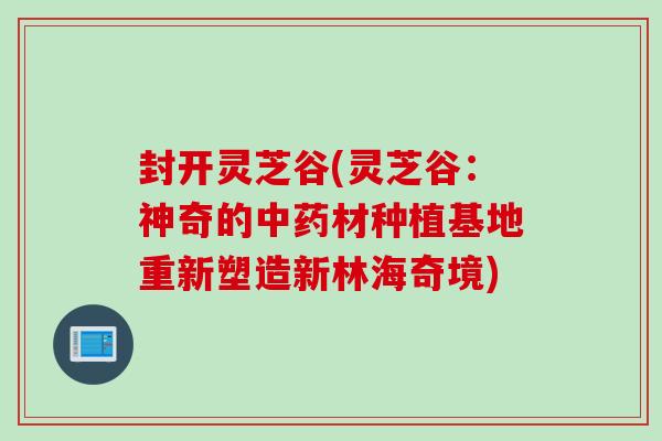 封开灵芝谷(灵芝谷：神奇的中药材种植基地重新塑造新林海奇境)