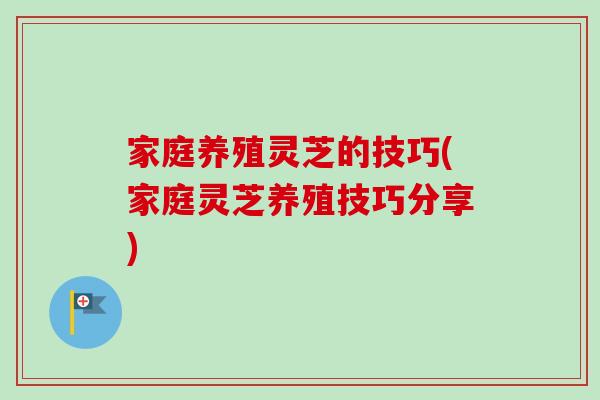 家庭养殖灵芝的技巧(家庭灵芝养殖技巧分享) 家庭养殖灵芝的技巧(家庭灵芝养殖技巧分享)