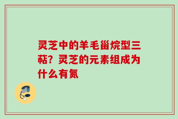 灵芝中的羊毛甾烷型三萜？灵芝的元素组成为什么有氮