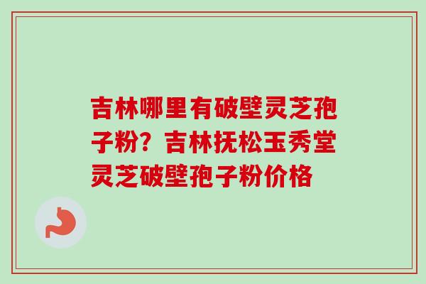 吉林哪里有破壁灵芝孢子粉？吉林抚松玉秀堂灵芝破壁孢子粉价格