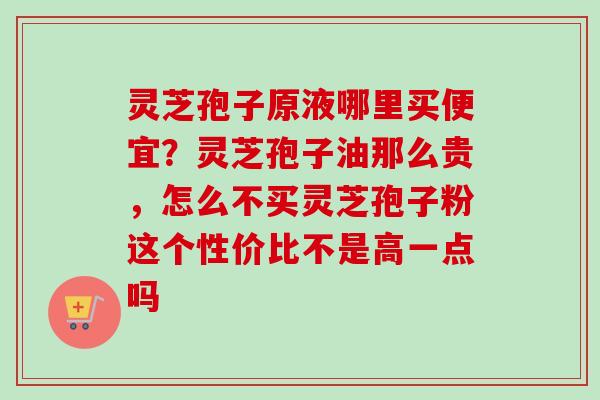 灵芝孢子原液哪里买便宜？灵芝孢子油那么贵，怎么不买灵芝孢子粉这个性价比不是高一点吗