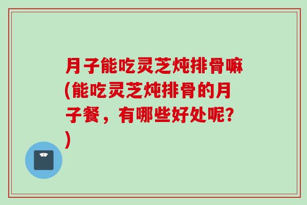 月子能吃灵芝炖排骨嘛(能吃灵芝炖排骨的月子餐，有哪些好处呢？)
