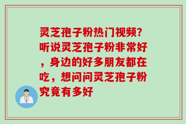 灵芝孢子粉热门视频？听说灵芝孢子粉非常好，身边的好多朋友都在吃，想问问灵芝孢子粉究竟有多好
