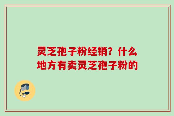 灵芝孢子粉经销？什么地方有卖灵芝孢子粉的