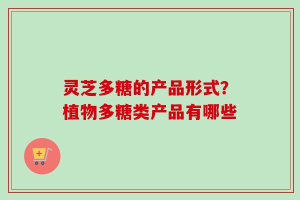 灵芝多糖的产品形式？植物多糖类产品有哪些