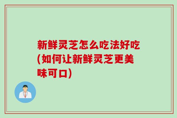新鲜灵芝怎么吃法好吃(如何让新鲜灵芝更美味可口)