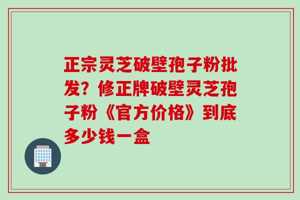 正宗灵芝破壁孢子粉批发？修正牌破壁灵芝孢子粉《官方价格》到底多少钱一盒