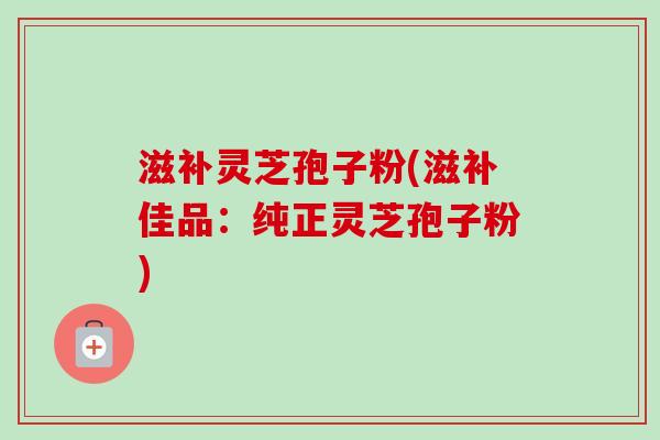 滋补灵芝孢子粉(滋补佳品：纯正灵芝孢子粉)