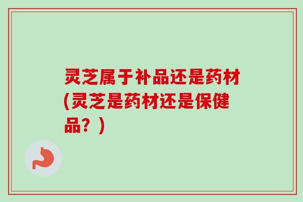 灵芝属于补品还是药材(灵芝是药材还是保健品?) 灵芝属于补品还是药材(灵芝是药材还是保健品?)