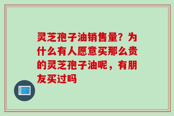 灵芝孢子油销售量？为什么有人愿意买那么贵的灵芝孢子油呢，有朋友买过吗