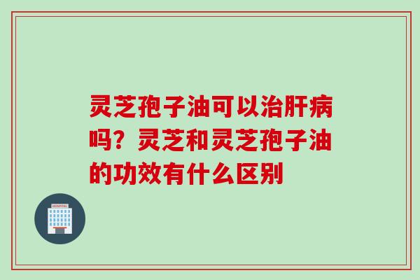 灵芝孢子油可以治肝病吗？灵芝和灵芝孢子油的功效有什么区别