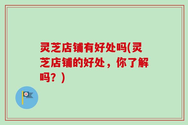 灵芝店铺有好处吗(灵芝店铺的好处，你了解吗？)