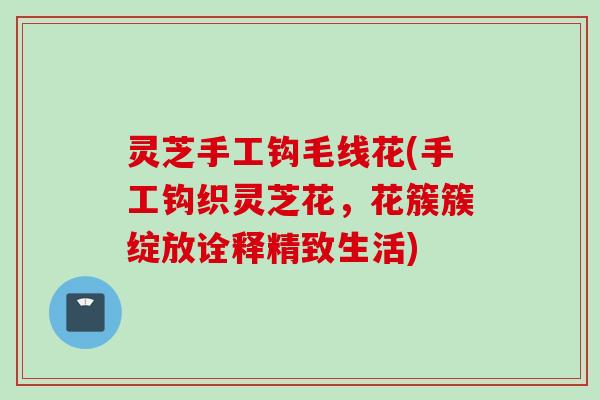 灵芝手工钩毛线花(手工钩织灵芝花,花簇簇绽放诠释精致生活) 灵芝手工钩毛线花(手工钩织灵芝花,花簇簇绽放诠释精致生活)