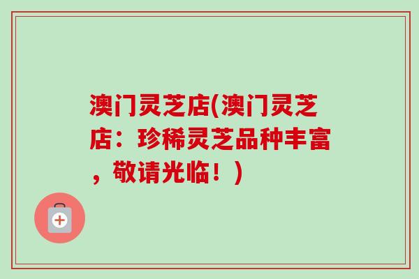 澳门灵芝店(澳门灵芝店:珍稀灵芝品种丰富,敬请光临!) 澳门灵芝店(澳门灵芝店:珍稀灵芝品种丰富,敬请光临!)