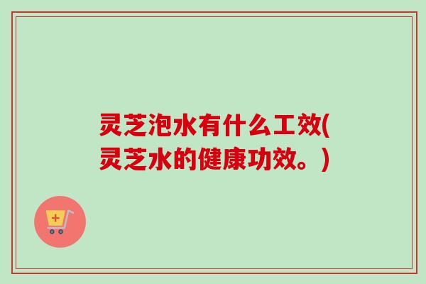 灵芝泡水有什么工效(灵芝水的健康功效。)