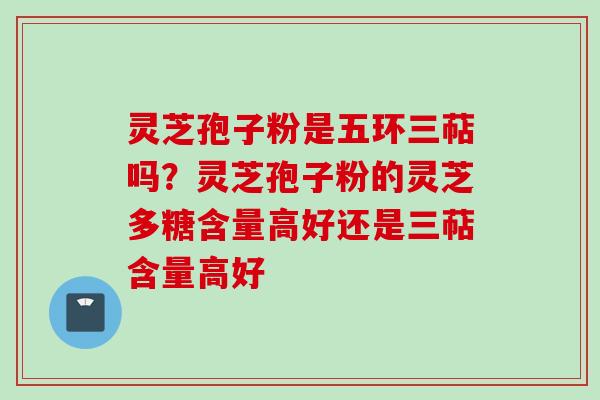 灵芝孢子粉是五环三萜吗？灵芝孢子粉的灵芝多糖含量高好还是三萜含量高好