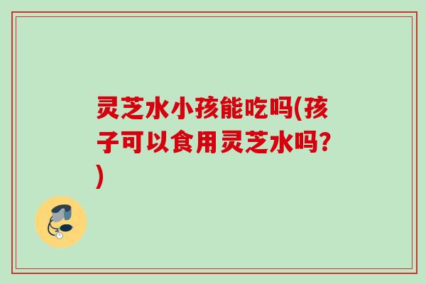 灵芝水小孩能吃吗(孩子可以食用灵芝水吗?) 灵芝水小孩能吃吗(孩子可以食用灵芝水吗?)