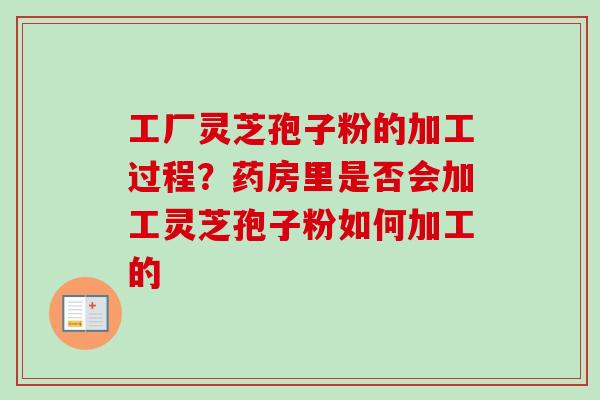 工厂灵芝孢子粉的加工过程？药房里是否会加工灵芝孢子粉如何加工的