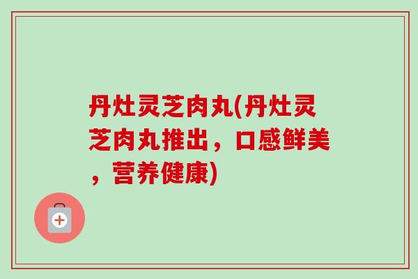 丹灶灵芝肉丸(丹灶灵芝肉丸推出，口感鲜美，营养健康)