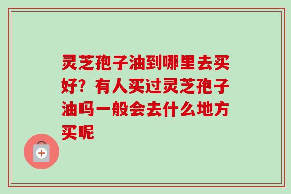 灵芝孢子油到哪里去买好？有人买过灵芝孢子油吗一般会去什么地方买呢