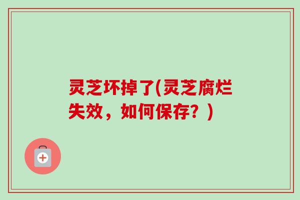灵芝坏掉了(灵芝腐烂失效，如何保存？)