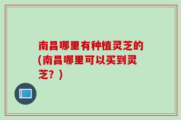 南昌哪里有种植灵芝的(南昌哪里可以买到灵芝？)