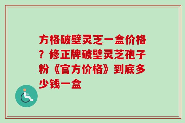 方格破壁灵芝一盒价格？修正牌破壁灵芝孢子粉《官方价格》到底多少钱一盒