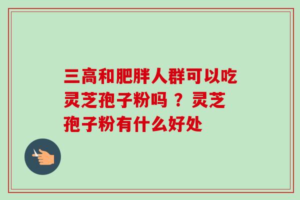 和人群可以吃灵芝孢子粉吗 ?灵芝孢子粉有什么好处 和人群可以吃灵芝孢子粉吗 ?灵芝孢子粉有什么好处