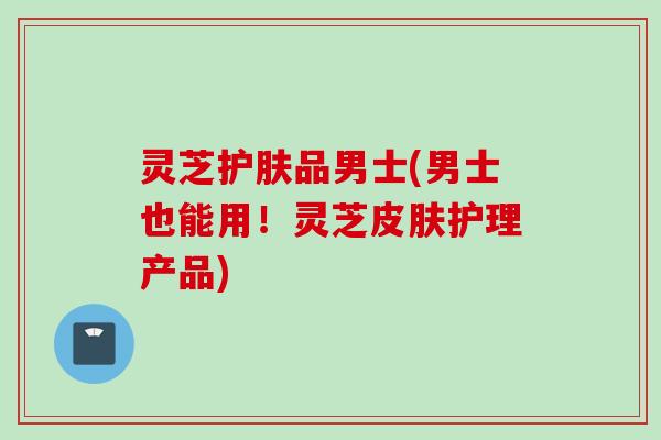 灵芝护肤品男士(男士也能用！灵芝皮肤护理产品)