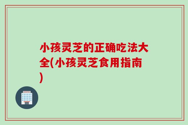 小孩灵芝的正确吃法大全(小孩灵芝食用指南) 小孩灵芝的正确吃法大全(小孩灵芝食用指南)