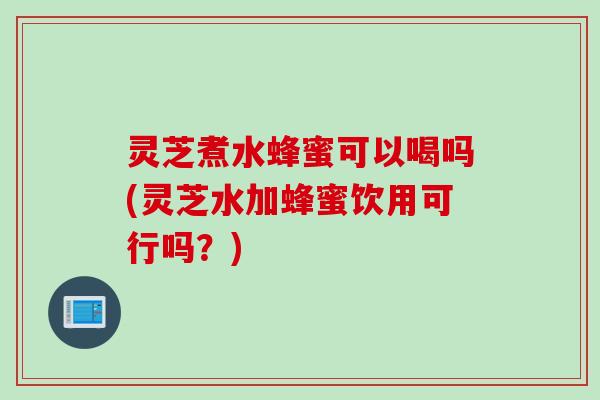 灵芝煮水蜂蜜可以喝吗(灵芝水加蜂蜜饮用可行吗？)