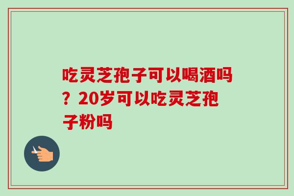 吃灵芝孢子可以喝酒吗？20岁可以吃灵芝孢子粉吗