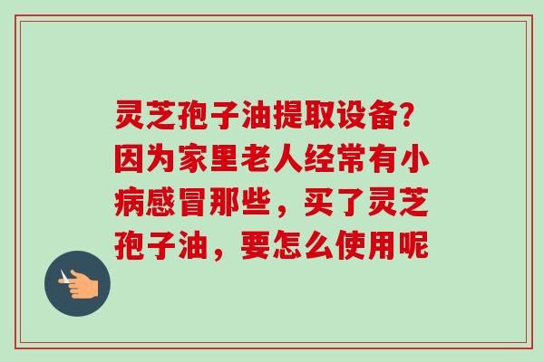灵芝孢子油提取设备？因为家里老人经常有小病感冒那些，买了灵芝孢子油，要怎么使用呢