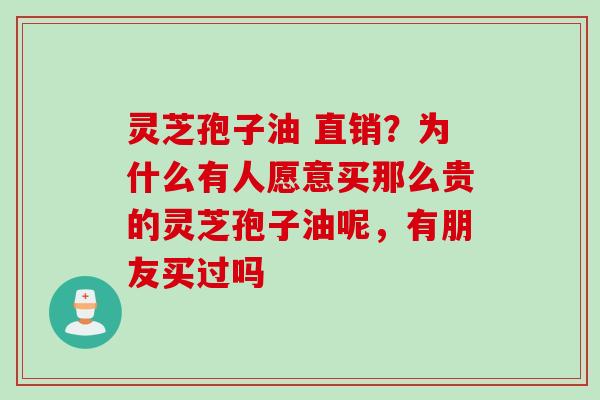 灵芝孢子油 直销？为什么有人愿意买那么贵的灵芝孢子油呢，有朋友买过吗