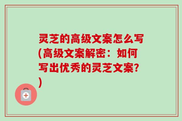 灵芝的高级文案怎么写(高级文案解密：如何写出优秀的灵芝文案？)