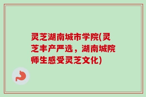 灵芝湖南城市学院(灵芝丰产严选，湖南城院师生感受灵芝文化)