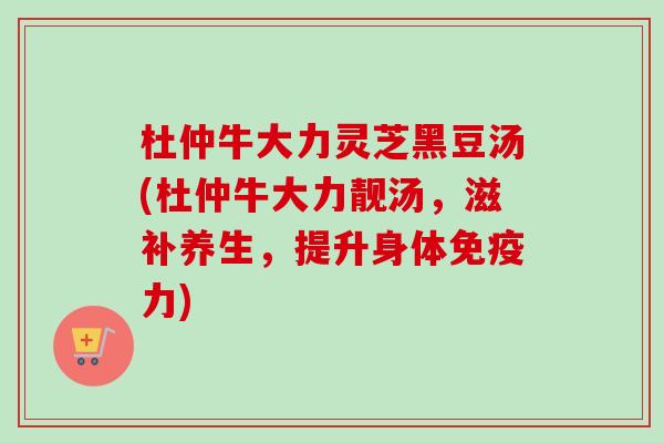 杜仲牛大力灵芝黑豆汤(杜仲牛大力靓汤，滋补养生，提升身体免疫力)